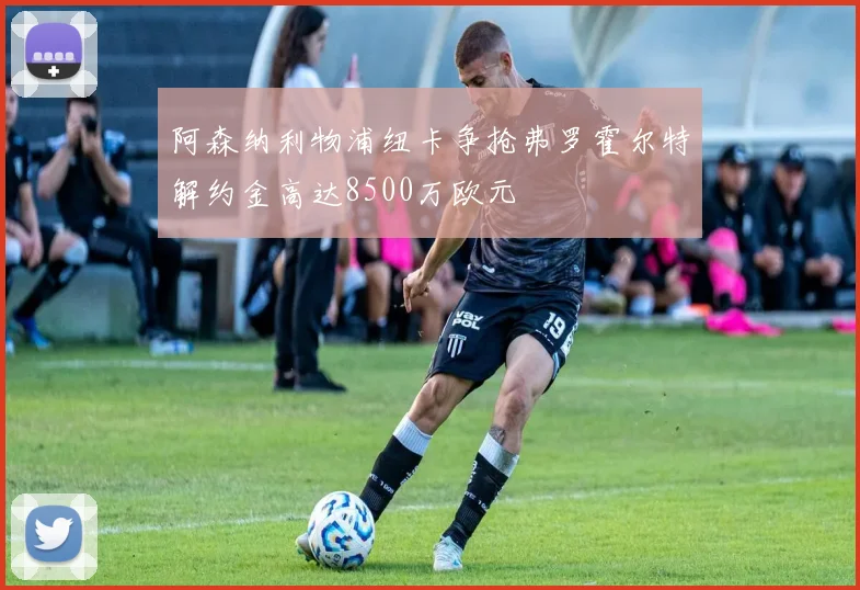 阿森纳利物浦纽卡争抢弗罗霍尔特解约金高达8500万欧元