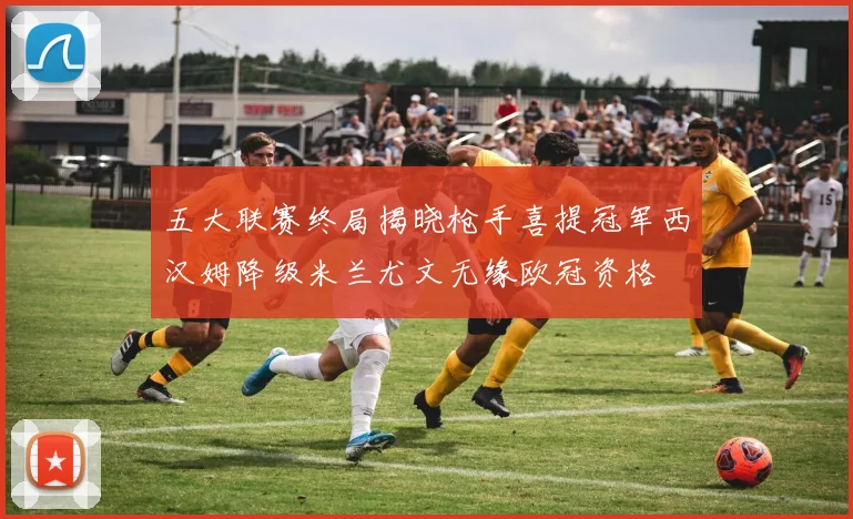 五大联赛终局揭晓枪手喜提冠军西汉姆降级米兰尤文无缘欧冠资格