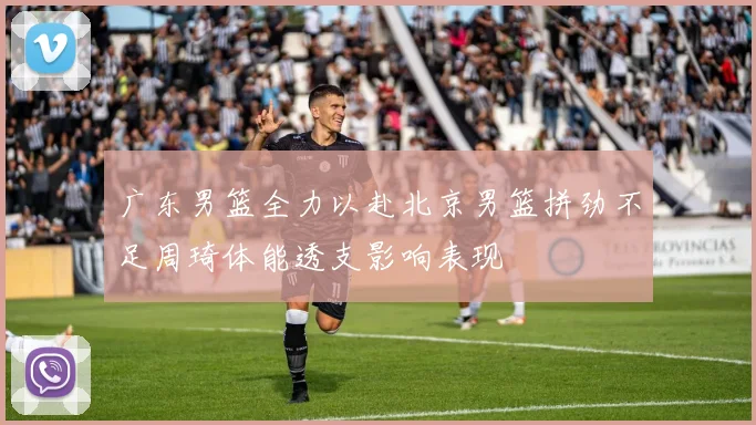 广东男篮全力以赴北京男篮拼劲不足周琦体能透支影响表现