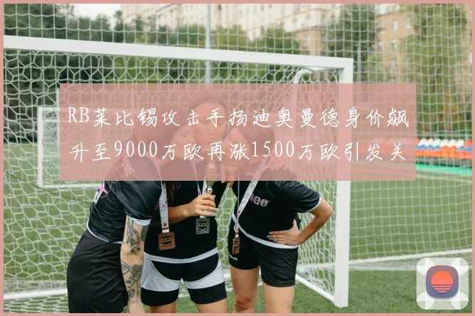 RB莱比锡攻击手扬迪奥曼德身价飙升至9000万欧再涨1500万欧引发关注