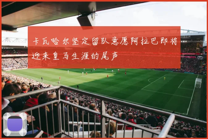 卡瓦哈尔坚定留队意愿阿拉巴即将迎来皇马生涯的尾声
