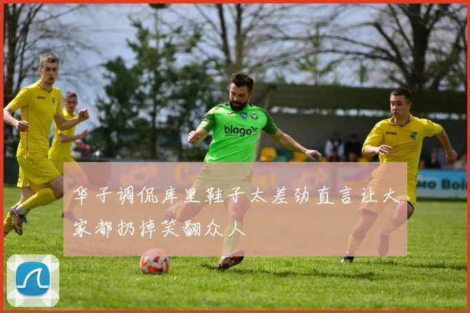 华子调侃库里鞋子太差劲直言让大家都扔掉笑翻众人