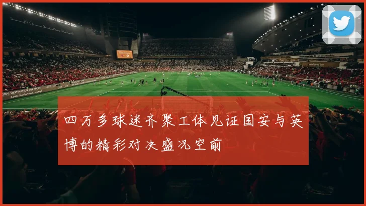四万多球迷齐聚工体见证国安与英博的精彩对决盛况空前