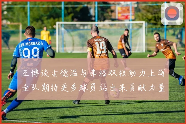 王博谈古德温与弗格双核助力上海全队期待更多球员站出来贡献力量