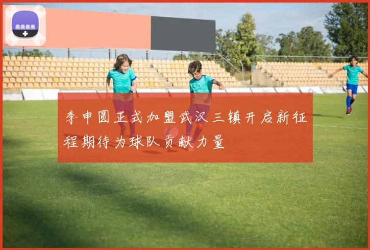 李申圆正式加盟武汉三镇开启新征程期待为球队贡献力量