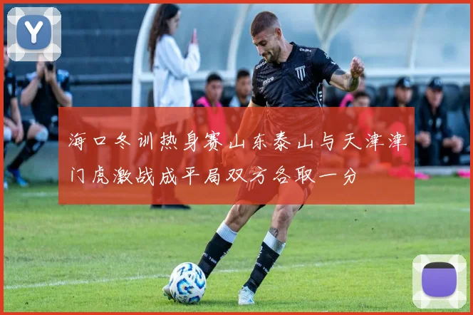 海口冬训热身赛山东泰山与天津津门虎激战成平局双方各取一分